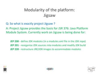 Modularity of the platform:
Jigsaw
Q: So what is exactly project Jigsaw ?
A: Project Jigsaw provides the basis for JSR 376: Java Platform
Module System. Currently work on Jigsaw is being done for:
JEP 200 - define JDK modules (in a modules.xml file in the JDK repo)
JEP 201 - reorganize JDK sources into modules and modify JDK build
JEP 220 - restructure JRE/JDK images to accommodate modules
 