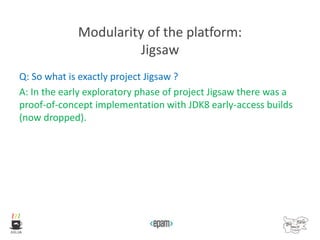 Modularity of the platform:
Jigsaw
Q: So what is exactly project Jigsaw ?
A: In the early exploratory phase of project Jigsaw there was a
proof-of-concept implementation with JDK8 early-access builds
(now dropped).
 