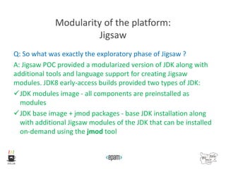 Modularity of the platform:
Jigsaw
Q: So what was exactly the exploratory phase of Jigsaw ?
A: Jigsaw POC provided a modularized version of JDK along with
additional tools and language support for creating Jigsaw
modules. JDK8 early-access builds provided two types of JDK:
JDK modules image - all components are preinstalled as
modules
JDK base image + jmod packages - base JDK installation along
with additional Jigsaw modules of the JDK that can be installed
on-demand using the jmod tool
 