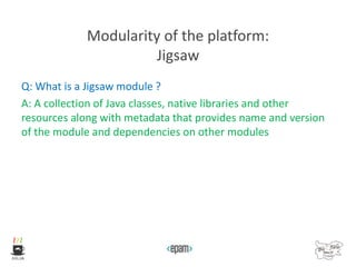 Modularity of the platform:
Jigsaw
Q: What is a Jigsaw module ?
A: A collection of Java classes, native libraries and other
resources along with metadata that provides name and version
of the module and dependencies on other modules
 