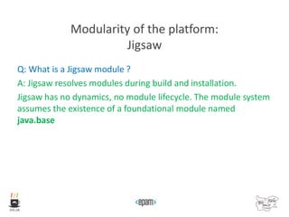 Modularity of the platform:
Jigsaw
Q: What is a Jigsaw module ?
A: Jigsaw resolves modules during build and installation.
Jigsaw has no dynamics, no module lifecycle. The module system
assumes the existence of a foundational module named
java.base
 