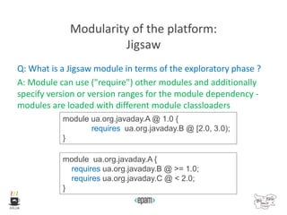 Modularity of the platform:
Jigsaw
Q: What is a Jigsaw module in terms of the exploratory phase ?
A: Module can use ("require") other modules and additionally
specify version or version ranges for the module dependency -
modules are loaded with different module classloaders
module ua.org.javaday.A @ 1.0 {
requires ua.org.javaday.B @ [2.0, 3.0);
}
module ua.org.javaday.A {
requires ua.org.javaday.B @ >= 1.0;
requires ua.org.javaday.C @ < 2.0;
}
 