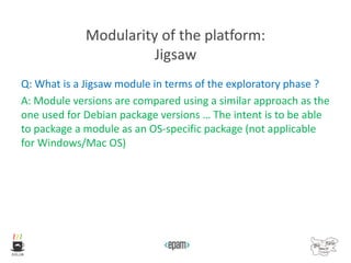 Modularity of the platform:
Jigsaw
Q: What is a Jigsaw module in terms of the exploratory phase ?
A: Module versions are compared using a similar approach as the
one used for Debian package versions … The intent is to be able
to package a module as an OS-specific package (not applicable
for Windows/Mac OS)
 