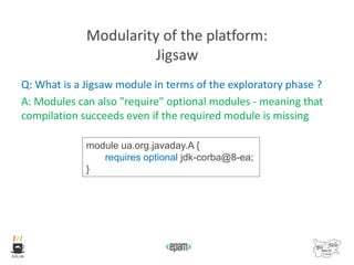 Modularity of the platform:
Jigsaw
Q: What is a Jigsaw module in terms of the exploratory phase ?
A: Modules can also "require" optional modules - meaning that
compilation succeeds even if the required module is missing
module ua.org.javaday.A {
requires optional jdk-corba@8-ea;
}
 