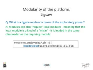 Modularity of the platform:
Jigsaw
Q: What is a Jigsaw module in terms of the exploratory phase ?
A: Modules can also "require" local modules - meaning that the
local module is a kind of a "mixin" - it is loaded in the same
classloader as the requiring module
module ua.org.javaday.A @ 1.0 {
requires local ua.org.javaday.B @ [2.0, 3.0);
 