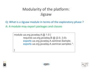 Modularity of the platform:
Jigsaw
Q: What is a Jigsaw module in terms of the exploratory phase ?
A: A module may export packages and classes
module ua.org.javaday.A @ 1.0 {
requires ua.org.javaday.B @ [2.0, 3.0);
exports ua.org.javaday.A.seminar.Sample;
exports ua.org.javaday.A.seminar.samples.*;
}
 