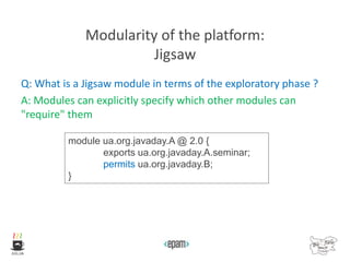 Modularity of the platform:
Jigsaw
Q: What is a Jigsaw module in terms of the exploratory phase ?
A: Modules can explicitly specify which other modules can
"require" them
module ua.org.javaday.A @ 2.0 {
exports ua.org.javaday.A.seminar;
permits ua.org.javaday.B;
}
 