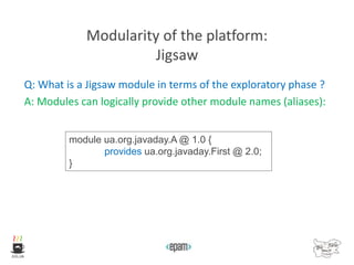 Modularity of the platform:
Jigsaw
Q: What is a Jigsaw module in terms of the exploratory phase ?
A: Modules can logically provide other module names (aliases):
module ua.org.javaday.A @ 1.0 {
provides ua.org.javaday.First @ 2.0;
}
 