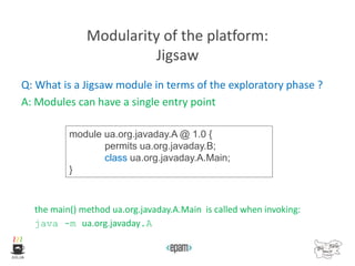 Modularity of the platform:
Jigsaw
Q: What is a Jigsaw module in terms of the exploratory phase ?
A: Modules can have a single entry point
the main() method ua.org.javaday.A.Main is called when invoking:
java -m ua.org.javaday.A
module ua.org.javaday.A @ 1.0 {
permits ua.org.javaday.B;
class ua.org.javaday.A.Main;
}
 