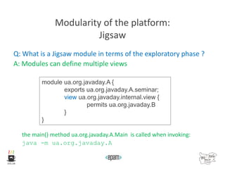 Modularity of the platform:
Jigsaw
Q: What is a Jigsaw module in terms of the exploratory phase ?
A: Modules can define multiple views
the main() method ua.org.javaday.A.Main is called when invoking:
java -m ua.org.javaday.A
module ua.org.javaday.A {
exports ua.org.javaday.A.seminar;
view ua.org.javaday.internal.view {
permits ua.org.javaday.B
}
}
 