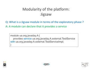 Modularity of the platform:
Jigsaw
Q: What is a Jigsaw module in terms of the exploratory phase ?
A: A module can declare that it provides a service
module ua.org.javaday.A {
provides service ua.org.javaday.A.external.TestService
with ua.org.javaday.A.external.TestServiceImpl;
}
 
