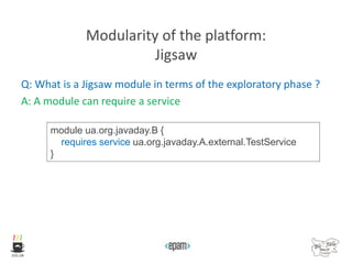 Modularity of the platform:
Jigsaw
Q: What is a Jigsaw module in terms of the exploratory phase ?
A: A module can require a service
module ua.org.javaday.B {
requires service ua.org.javaday.A.external.TestService
}
 