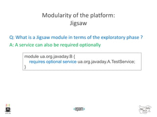 Modularity of the platform:
Jigsaw
Q: What is a Jigsaw module in terms of the exploratory phase ?
A: A service can also be required optionally
module ua.org.javaday.B {
requires optional service ua.org.javaday.A.TestService;
}
 