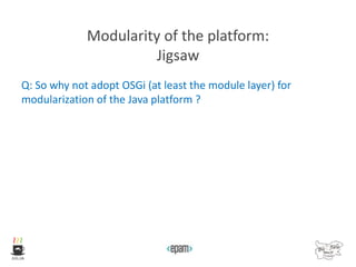 Modularity of the platform:
Jigsaw
Q: So why not adopt OSGi (at least the module layer) for
modularization of the Java platform ?
 