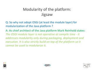 Modularity of the platform:
Jigsaw
Q: So why not adopt OSGi (at least the module layer) for
modularization of the Java platform ?
A: As chief architect of the Java platform Mark Reinhold states:
The OSGI module layer is not operative at compile time - it
addresses modularity only during packaging, deployment and
execution. It is also strictly build on top of the platform so it
cannot be used to modularize it.
 
