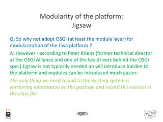 Modularity of the platform:
Jigsaw
Q: So why not adopt OSGi (at least the module layer) for
modularization of the Java platform ?
A: However - according to Peter Kriens (former technical director
at the OSGi Alliance and one of the key drivers behind the OSGi
spec) Jigsaw is not typically needed an will introduce burden to
the platform and modules can be introduced much easier:
The only thing we need to add to the existing system is
versioning information on the package and record this version in
the class file
 