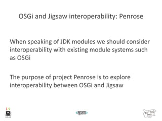 OSGi and Jigsaw interoperability: Penrose
When speaking of JDK modules we should consider
interoperability with existing module systems such
as OSGi
The purpose of project Penrose is to explore
interoperability between OSGi and Jigsaw
 