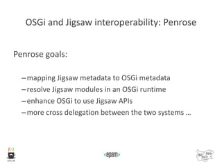 OSGi and Jigsaw interoperability: Penrose
Penrose goals:
–mapping Jigsaw metadata to OSGi metadata
–resolve Jigsaw modules in an OSGi runtime
–enhance OSGi to use Jigsaw APIs
–more cross delegation between the two systems …
 