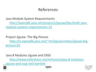 References
Java Module System Requirements
http://openjdk.java.net/projects/jigsaw/doc/draft-java-
module-system-requirements-12
Project Jigsaw: The Big Picture
http://cr.openjdk.java.net/~mr/jigsaw/notes/jigsaw-big-
picture-01
Java 8 Modules Jigsaw and OSGi
http://www.slideshare.net/mfrancis/java-8-modules-
jigsaw-and-osgi-neil-bartlett
 