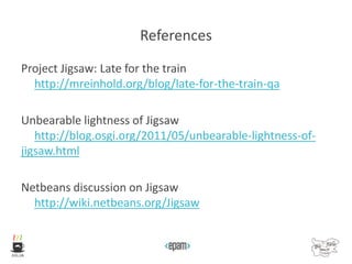 References
Project Jigsaw: Late for the train
http://mreinhold.org/blog/late-for-the-train-qa
Unbearable lightness of Jigsaw
http://blog.osgi.org/2011/05/unbearable-lightness-of-
jigsaw.html
Netbeans discussion on Jigsaw
http://wiki.netbeans.org/Jigsaw
 