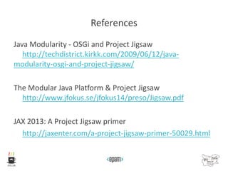 References
Java Modularity - OSGi and Project Jigsaw
http://techdistrict.kirkk.com/2009/06/12/java-
modularity-osgi-and-project-jigsaw/
The Modular Java Platform & Project Jigsaw
http://www.jfokus.se/jfokus14/preso/Jigsaw.pdf
JAX 2013: A Project Jigsaw primer
http://jaxenter.com/a-project-jigsaw-primer-50029.html
 