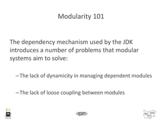 Modularity 101
The dependency mechanism used by the JDK
introduces a number of problems that modular
systems aim to solve:
–The lack of dynamicity in managing dependent modules
–The lack of loose coupling between modules
 