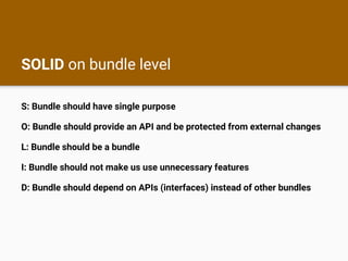 SOLID on bundle level
S: Bundle should have single purpose
O: Bundle should provide an API and be protected from external changes
L: Bundle should be a bundle
I: Bundle should not make us use unnecessary features
D: Bundle should depend on APIs (interfaces) instead of other bundles
 