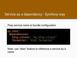 Service as a dependency - Symfony way
my_chat:
dependencies:
http_client: "my_http.client"
formatter: "html.formatter"
Pass service name to bundle configuration
Note: use “alias” feature to reference a service by a
name
 