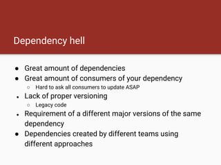 Dependency hell
● Great amount of dependencies
● Great amount of consumers of your dependency
○ Hard to ask all consumers to update ASAP
● Lack of proper versioning
○ Legacy code
● Requirement of a different major versions of the same
dependency
● Dependencies created by different teams using
different approaches
 