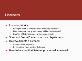 Listeners
● Listener priority
○ Example: what is the priority of a security listener?
○ How to ensure that your listener will be the first one?
○ Conflict of listeners order at the same priority
● Standard “kernel” events vs own dispatchers
● How to disable a listener?
○ master/slave requests
○ by condition from another listeners
● How to be sure that listener processed an event?
 