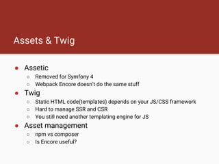 Assets & Twig
● Assetic
○ Removed for Symfony 4
○ Webpack Encore doesn’t do the same stuff
● Twig
○ Static HTML code(templates) depends on your JS/CSS framework
○ Hard to manage SSR and CSR
○ You still need another templating engine for JS
● Asset management
○ npm vs composer
○ Is Encore useful?
 