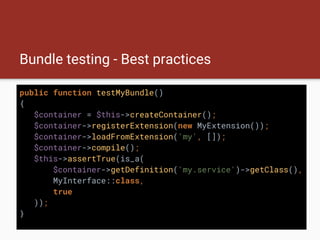 Bundle testing - Best practices
public function testMyBundle()
{
$container = $this->createContainer();
$container->registerExtension(new MyExtension());
$container->loadFromExtension('my', []);
$container->compile();
$this->assertTrue(is_a(
$container->getDefinition('my.service')->getClass(),
MyInterface::class,
true
));
}
 