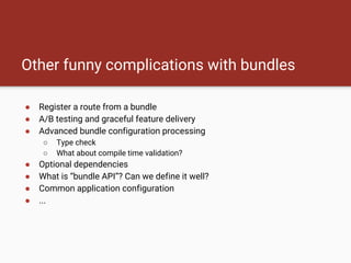 Other funny complications with bundles
● Register a route from a bundle
● A/B testing and graceful feature delivery
● Advanced bundle configuration processing
○ Type check
○ What about compile time validation?
● Optional dependencies
● What is “bundle API”? Can we define it well?
● Common application configuration
● ...
 