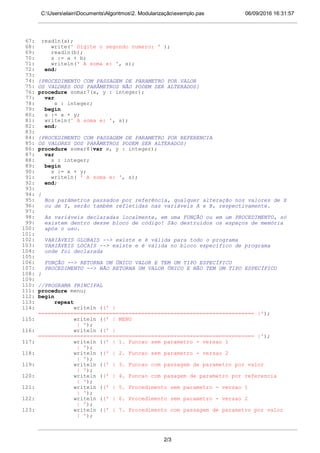 06/09/2016 16:31:57C:UserselainDocumentsAlgoritmos2. Modularizaçãoexemplo.pas
67: readln(a);
68: write(' Digite o segundo numero: ' );
69: readln(b);
70: s := a + b;
71: writeln(' A soma e: ', s);
72: end;
73:
74: {PROCEDIMENTO COM PASSAGEM DE PARAMETRO POR VALOR
75: OS VALORES DOS PARÂMETROS NÃO PODEM SER ALTERADOS}
76: procedure somar7(x, y : integer);
77: var
78: s : integer;
79: begin
80: s := x + y;
81: writeln(' A soma e: ', s);
82: end;
83:
84: {PROCEDIMENTO COM PASSAGEM DE PARAMETRO POR REFERENCIA
85: OS VALORES DOS PARÂMETROS PODEM SER ALTERADOS}
86: procedure somar8(var x, y : integer);
87: var
88: s : integer;
89: begin
90: s := x + y;
91: writeln( ' A soma e: ', s);
92: end;
93:
94: {
95: Nos parâmetros passados por referência, qualquer alteração nos valores de X
96: ou de Y, serão também refletidas nas variáveis A e B, respectivamente.
97:
98: As variáveis declaradas localmente, em uma FUNÇÃO ou em um PROCEDIMENTO, só
99: existem dentro desse bloco de código! São destruídos os espaços de memória
100: após o uso.
101:
102: VARIÁVEIS GLOBAIS --> existe e é válida para todo o programa
103: VARIÁVEIS LOCAIS --> existe e é válida no bloco específico de programa
104: onde foi declarada
105:
106: FUNÇÃO --> RETORNA UM ÚNICO VALOR E TEM UM TIPO ESPECÍFICO
107: PROCEDIMENTO --> NÃO RETORNA UM VALOR ÚNICO E NÃO TEM UM TIPO ESPECÍFICO
108: }
109:
110: //PROGRAMA PRINCIPAL
111: procedure menu;
112: begin
113: repeat
114: writeln ((' |
=================================================================== |');
115: writeln ((' | MENU
| ');
116: writeln ((' |
=================================================================== |');
117: writeln ((' | 1. Funcao sem parametro - versao 1
| ');
118: writeln ((' | 2. Funcao sem parametro - versao 2
| ');
119: writeln ((' | 3. Funcao com passagem de parametro por valor
| ');
120: writeln ((' | 4. Funcao com pasagem de parametro por referencia
| ');
121: writeln ((' | 5. Procedimento sem parametro - versao 1
| ');
122: writeln ((' | 6. Procedimento sem parametro - versao 2
| ');
123: writeln ((' | 7. Procedimento com passagem de parametro por valor
| ');
2/3
 