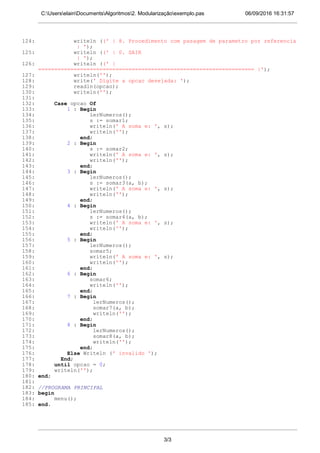 06/09/2016 16:31:57C:UserselainDocumentsAlgoritmos2. Modularizaçãoexemplo.pas
124: writeln ((' | 8. Procedimento com pasagem de parametro por referencia
| ');
125: writeln ((' | 0. SAIR
| ');
126: writeln ((' |
=================================================================== |');
127: writeln('');
128: write(' Digite a opcao desejada: ');
129: readln(opcao);
130: writeln('');
131:
132: Case opcao Of
133: 1 : Begin
134: lerNumeros();
135: s := somar1;
136: writeln(' A soma e: ', s);
137: writeln('');
138: end;
139: 2 : Begin
140: s := somar2;
141: writeln(' A soma e: ', s);
142: writeln('');
143: end;
144: 3 : Begin
145: lerNumeros();
146: s := somar3(a, b);
147: writeln(' A soma e: ', s);
148: writeln('');
149: end;
150: 4 : Begin
151: lerNumeros();
152: s := somar4(a, b);
153: writeln(' A soma e: ', s);
154: writeln('');
155: end;
156: 5 : Begin
157: lerNumeros();
158: somar5;
159: writeln(' A soma e: ', s);
160: writeln('');
161: end;
162: 6 : Begin
163: somar6;
164: writeln('');
165: end;
166: 7 : Begin
167: lerNumeros();
168: somar7(a, b);
169: writeln('');
170: end;
171: 8 : Begin
172: lerNumeros();
173: somar8(a, b);
174: writeln('');
175: end;
176: Else Writeln (' invalido ');
177: End;
178: until opcao = 0;
179: writeln('');
180: end;
181:
182: //PROGRAMA PRINCIPAL
183: begin
184: menu();
185: end.
3/3
 