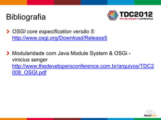 Bibliografia
 OSGI core especification versão 5:
 http://www.osgi.org/Download/Release5

 Modularidade com Java Module System & OSGi -
 vinicius senger
 http://www.thedevelopersconference.com.br/arquivos/TDC2
 008_OSGI.pdf




                                             Globalcode – Open4education
 