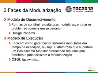 2 Faces da Modularização
 Modelo de Desenvolvimento
   Formas de construir arquiteturas modulares, e tratar os
   problemas comuns nesse cenário.
   Design Patterns
 Modelo de Execução
   Foca em como gerenciador sistemas modulares em
   tempo de execução, ou seja, Plataformas que suportem
   um Eco-sistema Modular oferecendo recursos que
   facilitem e potencializem a modularização
   OSGI, jigsaw, etc...


                                                Globalcode – Open4education
 