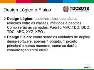 Design Lógico e Físico
 Design Lógico: podemos dizer que são as
 relações entre as classes, métodos e pacotes.
 Como serão as camadas. Padrão MVC,TDD, DDD,
 TDC, ABC, XYZ, XPO...
 Design Físico: como serão as unidades de deploy
 desse software, apenas 1 projeto, 1 projeto
 principal e outros menores, como se dará a
 comunicação entre eles?



                                      Globalcode – Open4education
 