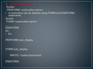 1. Internal Subroutines :
Syntax :
PERFORM <subroutine name>.
• A subroutine can be defined using FORM and ENDFORM
statements.
Syntax :
FORM <subroutine name>.
...
ENDFORM.
Ex :
• Ex:
PERFORM sub_display.
FORM sub_display.
WRITE:/ 'Inside Subroutine'.
ENDFORM.
 