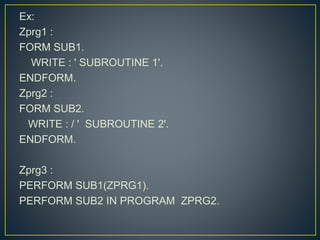 Ex:
Zprg1 :
FORM SUB1.
WRITE : ' SUBROUTINE 1'.
ENDFORM.
Zprg2 :
FORM SUB2.
WRITE : / ' SUBROUTINE 2'.
ENDFORM.
Zprg3 :
PERFORM SUB1(ZPRG1).
PERFORM SUB2 IN PROGRAM ZPRG2.
 