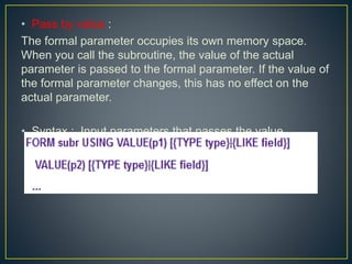 • Pass by value :
The formal parameter occupies its own memory space.
When you call the subroutine, the value of the actual
parameter is passed to the formal parameter. If the value of
the formal parameter changes, this has no effect on the
actual parameter.
• Syntax : Input parameters that passes the value.
 