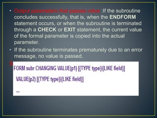 • Output parameters that passes value :If the subroutine
concludes successfully, that is, when the ENDFORM
statement occurs, or when the subroutine is terminated
through a CHECK or EXIT statement, the current value
of the formal parameter is copied into the actual
parameter.
• If the subroutine terminates prematurely due to an error
message, no value is passed.
Syntax :
 
