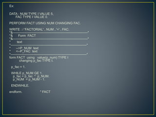 Ex:
DATA : NUM TYPE I VALUE 5,
FAC TYPE I VALUE 0.
PERFORM FACT USING NUM CHANGING FAC.
WRITE : / 'FACTORIAL' , NUM , '=' , FAC.
*&---------------------------------------------------------------------*
*& Form FACT
*&---------------------------------------------------------------------*
* text
*----------------------------------------------------------------------*
* -->P_NUM text
* <--P_FAC text
*----------------------------------------------------------------------*
form FACT using value(p_num) TYPE I
changing p_fac TYPE I.
p_fac = 1.
WHILE p_NUM GE 1.
p_fac = p_fac * p_NUM.
p_NUM = p_NUM - 1.
ENDWHILE.
endform. " FACT
 