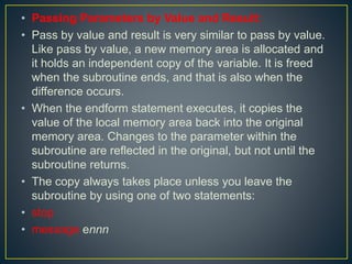 • Passing Parameters by Value and Result:
• Pass by value and result is very similar to pass by value.
Like pass by value, a new memory area is allocated and
it holds an independent copy of the variable. It is freed
when the subroutine ends, and that is also when the
difference occurs.
• When the endform statement executes, it copies the
value of the local memory area back into the original
memory area. Changes to the parameter within the
subroutine are reflected in the original, but not until the
subroutine returns.
• The copy always takes place unless you leave the
subroutine by using one of two statements:
• stop
• message ennn
 
