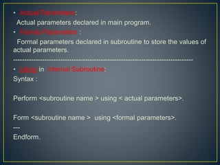 • Actual Parameters:
Actual parameters declared in main program.
• Formal Parameters :
Formal parameters declared in subroutine to store the values of
actual parameters.
--------------------------------------------------------------------------------
• Using in internal Subroutine:
Syntax :
Perform <subroutine name > using < actual parameters>.
Form <subroutine name > using <formal parameters>.
---
Endform.
 