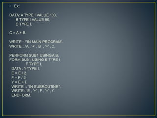 • Ex:
DATA: A TYPE I VALUE 100,
B TYPE I VALUE 50,
C TYPE I.
C = A + B.
WRITE : / 'IN MAIN PROGRAM'.
WRITE : / A , '+' , B , '=' , C.
PERFORM SUB1 USING A B.
FORM SUB1 USING E TYPE I
F TYPE I.
DATA : Y TYPE I.
E = E / 2.
F = F / 2.
Y = E + F.
WRITE : / 'IN SUBROUTINE '.
WRITE: / E , '+' , F , '=' , Y.
ENDFORM.
 