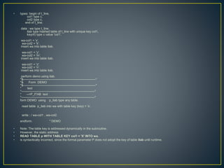 • types: begin of t_line,
col1 type c,
col2 type c,
end of t_line.
data : wa type t_line,
itab type hashed table of t_line with unique key col1,
key(4) type c value 'col1'.
wa-col1 = 'x'.
wa-col2 = 'k'.
insert wa into table itab.
wa-col1 = 'y'.
wa-col2 = 'm'.
insert wa into table itab.
wa-col1 = 'z'.
wa-col2 = 'n'.
insert wa into table itab.
perform demo using itab.
*&---------------------------------------------------------------------*
*& Form DEMO
*&---------------------------------------------------------------------*
* text
*----------------------------------------------------------------------*
* -->P_ITAB text
*----------------------------------------------------------------------*
form DEMO using p_itab type any table.
read table p_itab into wa with table key (key) = 'x'.
write : / wa-col1 , wa-col2.
endform. " DEMO
• Note: The table key is addressed dynamically in the subroutine.
• However, the static address
• READ TABLE p WITH TABLE KEY col1 = 'X' INTO wa.
• is syntactically incorrect, since the formal parameter P does not adopt the key of table itab until runtime.
 