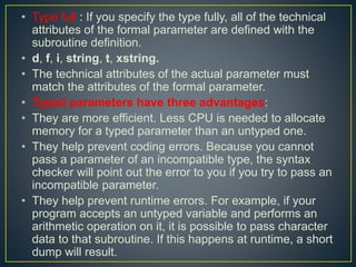 • Type full : If you specify the type fully, all of the technical
attributes of the formal parameter are defined with the
subroutine definition.
• d, f, i, string, t, xstring.
• The technical attributes of the actual parameter must
match the attributes of the formal parameter.
• Typed parameters have three advantages:
• They are more efficient. Less CPU is needed to allocate
memory for a typed parameter than an untyped one.
• They help prevent coding errors. Because you cannot
pass a parameter of an incompatible type, the syntax
checker will point out the error to you if you try to pass an
incompatible parameter.
• They help prevent runtime errors. For example, if your
program accepts an untyped variable and performs an
arithmetic operation on it, it is possible to pass character
data to that subroutine. If this happens at runtime, a short
dump will result.
 