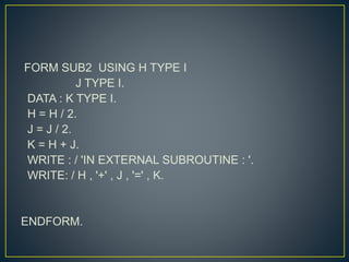 FORM SUB2 USING H TYPE I
J TYPE I.
DATA : K TYPE I.
H = H / 2.
J = J / 2.
K = H + J.
WRITE : / 'IN EXTERNAL SUBROUTINE : '.
WRITE: / H , '+' , J , '=' , K.
ENDFORM.
 