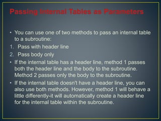• You can use one of two methods to pass an internal table
to a subroutine:
1. Pass with header line
2. Pass body only
• If the internal table has a header line, method 1 passes
both the header line and the body to the subroutine.
Method 2 passes only the body to the subroutine.
• If the internal table doesn't have a header line, you can
also use both methods. However, method 1 will behave a
little differently-it will automatically create a header line
for the internal table within the subroutine.
 